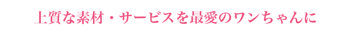 上質な素材・サービスを最愛のワンちゃんに